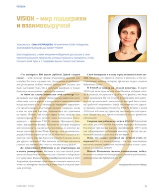 21VISION PLANET  07 / 2017
Знакомьтесь – Ольга ЧЕРНЫШЕВА, VIP компании VISION, победитель
эксклюзивного розыгрыша Golden Present!
Ольга поделилась с нами эмоциями победителя, рассказала о силе
принятого решения, трудностях, которые пришлось преодолеть, чтобы
получить свой приз, и о поддержке вышестоящего наставника
VISION – мир поддержки
и взаимовыручки!
«Ты выиграла 500 тысяч рублей! Давай скорей
сюда!» – мой спонсор Ирина Овчинникова кричала мне
в трубку. Вот так я и узнала, что стала одним из победите-
лей розыгрыша Golden Present! Должна вам сказать, это
было настоящее чудо, что я получила выигрыш, и только
благодаря моему вышестоящему наставнику!
За меня на сцену поднялась мой спонсор! Ког-
да назвали мое имя, Ирина Овчинникова вышла на сцену,
объяснила, что я в дороге, и попросила оставить выигрыш.
Когда мы вошли в зал, у меня было ощущение нереально-
сти происходящего. Настоящие эмоции «накрыли», когда
я шла по красной дорожке, поднималась по ступенькам
на сцену. Помню, как стояла перед залом, людьми, под
прожекторами. В тот момент меня переполняла благо-
дарность – компании VISION, нашему Президенту Дми-
трию Аркадьевичу Буряку, Вселенной, которая подарила
мне возможность реализовать свои планы, и, конечно же,
моему спонсору Ирине! Мой спонсор – моя реальная под-
держка! Я очень горжусь ею! После Millenium я задалась во-
просом: cмогла бы я так бороться за такие большие деньги
для другого человека?! Мне многому предстоит научиться
у своего наставника! Это счастье, что она всегда рядом!
До юбилейного Millenium я не участвовала ни
в каких розыгрышах. Желание стать участницей розы-
грыша Golden Present появилось на событии в Хабаровске:
его проводили Главные советники Президента Алла и Олег
Андрийчук, призвав всех участников семинара завязать лен-
точку «на выигрыш» миллиона. Я тоже вместе со всеми завя-
зала ленточку.
Свой выигрыш я вложу в реализацию своих це-
лей. Медленно, но верно и упорно я двигаюсь к тем по-
ставленным задачам, которые прописала перед началом
Millenium в Сочи.
О VISION я узнала на «Школе новичка». В марте
2010 года меня пригласили на небольшое событие-шко-
лу. Я сходила, послушала и сразу как-то решила, что буду
этим заниматься. На тот момент я руководила некоммер-
ческой организацией, деятельность которой была связа-
на с работой спортивного клуба. Несмотря на это, серьез-
но решила заниматься бизнесом VISION. Кстати, с июня
2016 года я больше не руковожу некоммерческим проек-
том! Теперь все мое время посвящено только развитию
в Компании.
Уверена, мы добьемся успеха в VISION! Я прилагаю
все силы для того, чтобы построить карьеру в Компании.
Последние три месяца я держу квалификацию VIP. У меня
уже сформирована небольшая команда, и вместе мы до-
бьемся больших результатов. Я в это верю!
Плох тот солдат, который не мечтает стать ге-
нералом! Вот и у меня в планах – достичь максимально
высокой ступени карьерной лестницы, какая только суще-
ствует в компании VISION!
Нашей Компании желаю процветания, побед,
большого количества благодарных клиентов и успешных,
амбициозных дистрибьюторов.  
Беседовала Анастасия Кобзарь
PERSON
 