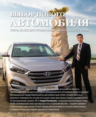 EVENTS
22VISION PLANET  07 / 2017
ВЫБОР НОВОГО
АВТОМОБИЛЯ
ОЧЕНЬ ВАЖЕН ДЛЯ ПРИЗНАНИЯ И УСПЕХА В БИЗНЕСЕ VISION
Автопрограмма – один из самых мощных инструментов для развития бизнеса:
перспектива стать обладателем нового брендированного автомобиля является сильной
мотивацией для продуктивной работы дистрибьюторов VISION. Это действительно
возможно: примеров тех, кто уже сел за руль своих престижных машин, приобретенных
по Автопрограмме, немало. VIP 2S Андрей Коновалов – успешный перспективный лидер
VISION, развивающий свою партнерскую сеть на Дальнем Востоке, – недавно приобрел
стильный кроссовер Hundai Tucson! Своими впечатлениями от покупки новой машины
и планами на будущее Андрей поделился с Vision Planet
 