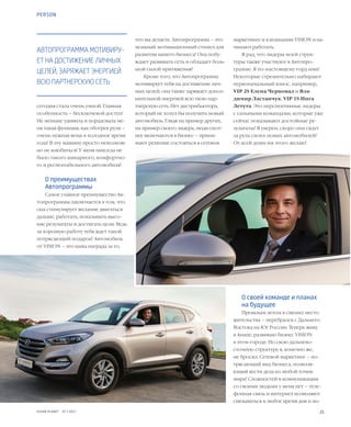 25VISION PLANET  07 / 2017
маркетинге и в компании VISION и на-
чинают работать.
Я рад, что лидеры моей струк-
туры также участвуют в Автопро-
грамме. Я по-настоящему горд ими!
Некоторые стремительно набирают
первоначальный взнос, например,
VIP 2S Елена Черновал и Вла-
димир Ластанчук, VIP 1S Инга
Летута. Это перспективные лидеры
с сильными командами, которые уже
сейчас показывают достойные ре-
зультаты! Я уверен, скоро они сядут
за руль своих новых автомобилей!
От всей души им этого желаю!
О своей команде и планах
на будущее
Прошлым летом я сменил место
жительства – перебрался с Дальнего
Востока на Юг России. Теперь живу
в Анапе, развиваю бизнес VISION
в этом городе. Но свою дальнево-
сточную структуру я, конечно же,
не бросил. Сетевой маркетинг – по-
трясающий вид бизнеса, позволя-
ющий вести дела из любой точки
мира! Сложностей в коммуникации
со своими людьми у меня нет – теле-
фонная связь и интернет позволяют
связываться в любое время дня и но-
что вы делаете. Автопрограмма – это
мощный мотивационный стимул для
развития вашего бизнеса! Она побу-
ждает развивать сеть и обладает боль-
шой силой притяжения!
Кроме того, что Автопрограмма
мотивирует тебя на достижение лич-
ных целей, она также заряжает допол-
нительной энергией всю твою пар-
тнерскую сеть. Нет дистрибьютора,
который не хотел бы получить новый
автомобиль. Глядя на пример других,
на пример своего лидера, люди охот-
нее включаются в бизнес – прини-
мают решение состояться в сетевом
сегодня стала очень умной. Главная
особенность – бесключевой доступ!
Не меньше удивила и порадовала ме-
ня такая функция, как обогрев руля –
очень нужная вещь в холодное время
года! В эту машину просто невозмож-
но не влюбиться! У меня никогда не
было такого шикарного, комфортно-
го и респектабельного автомобиля!
О преимуществах
Автопрограммы
Самое главное преимущество Ав-
топрограммы заключается в том, что
она стимулирует желание двигаться
дальше, работать, показывать высо-
кие результаты и достигать цели. Ведь
за хорошую работу тебя ждет такой
потрясающий подарок! Автомобиль
от VISION – это ваша награда за то,
АВТОПРОГРАММА МОТИВИРУ-
ЕТ НА ДОСТИЖЕНИЕ ЛИЧНЫХ
ЦЕЛЕЙ, ЗАРЯЖАЕТ ЭНЕРГИЕЙ
ВСЮ ПАРТНЕРСКУЮ СЕТЬ
PERSON
 