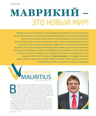 30VISION PLANET  07 / 2017
В
первые мы поехали на Маврикий вместе с компанией
VISION в 1997 году. Для меня это путешествие стало од-
ной из первых поездок за границу. До этого я был невы-
ездным, потому что работал на заводе радиотехники. Да
и денег на поездки у меня тогда не было. Мы с супругой
Людмилой очень готовились к этому путешествию, хотя даже отда-
ленно не могли себе представить, как там будет здорово.
Мы оказались в мире, о котором даже не могли мечтать! До пу-
тешествия все это было так далеко от нас: пятизвездочные отели,
прекрасный Индийский океан, дайвинг, черепахи, мелкий белый
песок, фрукты и цветы… Все это мы видели только в журналах или
по телевизору. И тут я, в прошлом рабочий завода, впервые шагнул
в этот новый для себя мир. Самое первое впечатление – это высо-
VISION VOYAGE
Прекрасный и неповторимый остров Маврикий в Индийском океане притягивает
путешественников со всего мира первозданной природой и безупречным сервисом.
Великолепные пляжи с белоснежным песком, шикарные отели, изысканная
экзотическая кухня, уникальный подводный мир – отдых на Маврикии дарит своим
гостям все самое лучшее. В преддверии юбилейного путешествия на Маврикий
в декабре 2017 года, где лидеры Компании смогут принять участие в праздновании
дня рождения Президента компании VISION Дмитрия Аркадьевича Буряка, участники
прошлых поездок вспоминают свое первое путешествие на изумрудный остров.
Редакция VISION PLANET попросила Юрия Митрохина, топ-лидера Компании,
представителя Клуба миллионеров VISION и President’s Team, поделиться своими
незабываемыми впечатлениями от поездки на Маврикий
More than a pleasure
МАВРИКИЙ –
ЭТО НОВЫЙ МИР!
 
