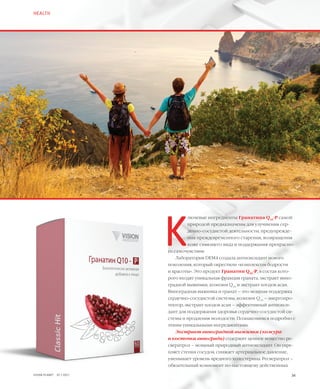 К
лючевые ингредиенты Гранатина Q10
-Р самой
природой предназначены для улучшения сер-
дечно-сосудистой деятельности, предупрежде-
ния преждевременного старения, возвращения
коже сияющего вида и поддержания прекрасно-
го самочувствия.
Лаборатория DEM4 создала антиоксидант нового
поколения, который окрестили «комплексом бодрости
и красоты». Это продукт Гранатин Q10
-Р, в состав кото-
рого входят уникальная фракция граната, экстракт вино-
градной выжимки, коэнзим Q10
и экстракт плодов асаи.
Виноградная выжимка и гранат – это мощная поддержка
сердечно-сосудистой системы, коэнзим Q10
– энергопро-
тектор, экстракт плодов асаи – эффективный антиокси-
дант для поддержания здоровья сердечно-сосудистой си-
стемы и продления молодости. Познакомимся подробно с
этими уникальными ингредиентами.
Экстракт виноградной выжимки (кожура
и косточки винограда) содержит ценное вещество ре-
свератрол – мощный природный антиоксидант. Он укре-
пляет стенки сосудов, снижает артериальное давление,
уменьшает уровень вредного холестерина. Ресвератрол –
обязательный компонент по-настоящему действенных
HEALTH
34VISION PLANET  07 / 2017
 