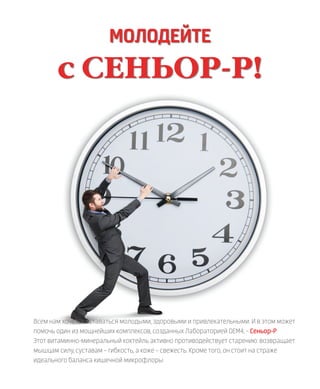 МОЛОДЕЙТЕ
с СЕНЬОР-Р!
Всем нам хочется оставаться молодыми, здоровыми и привлекательными. И в этом может
помочь один из мощнейших комплексов, созданных Лабораторией DEM4, – Сеньор-Р.
Этот витаминно-минеральный коктейль активно противодействует старению: возвращает
мышцам силу, суставам – гибкость, а коже – свежесть. Кроме того, он стоит на страже
идеального баланса кишечной микрофлоры
 