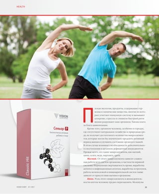 38VISION PLANET  07 / 2017
П
лохая экология, продукты, содержащие гор-
моны и химические вещества, многие из кото-
рых угнетают иммунную систему и вызывают
аллергию, стрессы и слишком быстрый ритм
жизни разрушают наш организм. Такова плата
за блага цивилизации.
Кроме того, организм человека, особенно в городах,
где отсутствуют натуральное хозяйство и природная сре-
да, не получает достаточного количества микроэлемен-
тов, которые могли бы значительно продлить активный
период жизни и улучшить состояние органов и тканей.
В этом случае возникает необходимость дополнительно-
го поступления в организм дефицитных ингредиентов.
Прежде всего, это такие микроэлементы, как магний,
цинк, селен, медь, марганец, хром.
Магний. От этого микроэлемента зависит слажен-
ная работа всех систем организма, в частности нервной
системы. Нормальная свертываемость крови, выработка
антител к инфекционным агентам, выработка эстрогенов,
работа мочеполовой и пищеварительной систем также
зависят от присутствия магния в организме.
Цинк. Роль этого микроэлемента в жизнедеятель-
ности клеток человека трудно переоценить. Молекулы
HEALTH
 