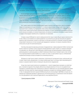 3VISION PLANET  07 / 2017
PRESIDENT’S SPEECH
ятельств. А ведь нечто подобное происходит не только с отдельными людьми, но и с целыми кол-
лективами. Такими, например, как наша с вами Компания.
Но что же будет дальше, когда наш герой – человек или сообщество – достигнет своей ду-
ховной, физической, интеллектуальной и социальной зрелости? Это, я уверен, один из главных
вопросов, в том числе и для нас с вами, как раз достигших своего совместного корпоративного
совершеннолетия. Ведь врожденный драйв развития, который поначалу исправно двигал юное
существо вперед, с годами утихает. Но, к счастью, он не обречен на исчезновение, а просто стано-
вится вопросом сознательного выбора.
Мы с вами, живя в постоянно меняющемся мире и желая в нем преуспеть, просто не имеем
права останавливаться на достигнутом. То, что было новым вчера, сегодня уже стало старым
и уступает место новому. А сегодняшнее новое завтра обязательно встретится с НОВЫМ новым
и в его лучах также утратит блеск своей былой новизны. В этом и заключается динамика всей жиз-
ни. Ее нельзя остановить. Ее нельзя перехитрить. Ее нельзя не замечать. Ее можно и нужно понять
и, мудро и благодарно приняв, жить в гармонии с ее законами.
Сегодня, когда VISION достиг своего совершеннолетия, наша с вами общая задача заключается
в том, чтобы не остановиться в своем развитии: не успокоиться на уже достигнутом, не удовлет-
вориться уже познанным, не впасть в уютную, но опасную, как болото, иллюзию «конца истории»,
когда может показаться, что все лучшее уже придумано и сделано, что можно спокойно и беско-
нечно ехать на уже построенной машине.
Поэтому, мои дорогие единомышленники, поздравляя вас с Днем рождения VISION, я желаю нам
всем оставаться чуткими к пульсу идущего вперед времени, зорко следить за новыми трендами
и оседлывать их. Желаю быть креативными и энергичными, интересующимися и деятельными,
увлекающимися и увлекающими за собой! А Компания обязательно поможет вам в этом, потому
что в корпоративном геноме VISION есть, я знаю это точно, та неугасимая страсть к обновлению
и движению вперед, которая неподвластна никакому возрасту.
Впереди нас ждет много нового. Компания, стратегически заглядывая в день завтрашний, уже
готовит такие планы обновления, от которых захватывает дух. А если дух горит желанием дости-
жения, то никакое препятствие не помешает ему воплотить задуманное.
И еще. Как я уже сказал, меняться и развиваться – значит каждый день выходить за свой пре-
дел, становиться другим. И мы будем, обязательно будем меняться. Но как это ни удивительно
прозвучит, не менее важно при этом всегда оставаться собой, быть по-настоящему верным своим
идеалам. Поэтому, какие бы захватывающие перемены ни ждали нас впереди, давайте помнить
о том, что фундаментом всего здания VISION всегда было и всегда будет ЗДОРОВЬЕ, которое мы по-
нимаем как гармонию духовного, физического, интеллектуального и социального качества жизни.
На этом фундаменте мы и дальше будем делать наш здоровый бизнес.
С Днем рождения, VISION!
	 Президент Vision International People Group
Дмитрий БУРЯК
 