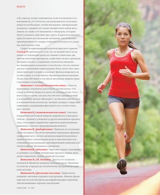 40VISION PLANET  07 / 2017
и В1
гораздо лучше усваиваются, если в комплексе есть
витамины В6
и Е. Поэтому для усвоения всех полезных
веществ необходимо, чтобы витаминно-минеральный
комплекс содержал не только конкретный набор вита-
минов, но также и те витамины и минералы, которые
будут усиливать действие друг друга. В данном комплексе
присутствуют все указанные витамины, что позволяет
принимающим его людям сохранять молодость и здоро-
вье длительные годы.
Секрет потрясающих результатов курсового приема
Сеньор-Р заключается в том, что он воздействует не на
какой-то отдельный орган, не снимает симптомы, как
многие аптечные препараты, а действует на весь организм
человека в целом. Содержание элементов в витамин-
но-минеральном комплексе столь богато, что его хватает
для восстановления самых разных сбоев, после чего орга-
низм приходит в норму и начинает функционировать не
в стрессовом, а в спокойном, сбалансированном режиме.
Этому способствуют в том числе витамины, широко пред-
ставленные в комплексе.
Витамин С (аскорбиновая кислота). Один из
важнейших элементов клеточного метаболизма. Уча-
ствует в обмене веществ в качестве катализатора. Улуч-
шает состав крови, так как способствует расщеплению
и всасыванию железа. Витамин С необходим для синтеза
и усвоения белка коллагена. Активно купирует вирусные
инфекции, поддерживая фагоцитоз на соответствую-
щем уровне.
Витамин В5
(патотеновая кислота). Участвует
в выработке клеточной энергии, жировом и углеводном
обмене, улучшает усвояемость других витаминов организ-
мом, стимулирует выработку гормонов надпочечников,
принимает участие в формировании антител.
Витамин B2
(рибофлавин). Перечень его полезных
свойства широк, без этого витамина нормальное функци-
онирование всех систем организма практически невоз-
можно. Играет значительную роль в окислительно-вос-
становительных реакциях, преобразовании аминокислот,
синтезе других витаминов в организме.
Витамин B1
(тиамин). Укрепляет ткани, тонизирует
и улучшает состояние внутренних органов: сердца, желу-
дочно-кишечного тракта, нервной системы.
Витамин B7
(Н, биотин). Другое его название –
коэнзим R. Является мощным катализатором. Принима-
ет участие в процессах метаболизма центральной нерв-
ной системы.
Витамин B9
(фолиевая кислота). Также носит
название «витамин хорошего настроения». Именно фоли-
евая кислота необходима для выработки ряда гормонов,
обеспечивающих хорошее настроение.
HEALTH
 