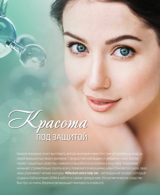 42VISION PLANET  07 / 2017
Красота
ПОД ЗАЩИТОЙ
Каждая женщина хочет выглядеть всегда молодой и вместе с тем не тратить на уход за
своей внешностью много времени. С возрастом наблюдается увядание кожи. Клетки
теряют защитные свойства, снижается выработка коллагена и эластина. Эпидермис
начинает стремительно терять влагу, появляются морщинки, кожа становится сухой, овал
лица утрачивает четкие контуры. Millenium extra help Gel – легендарный продукт, который
создала Лаборатория DEM4 в заботе о самом прекрасном. Это косметическое средство
быстро, но очень бережно возвращает молодость и красоту
 