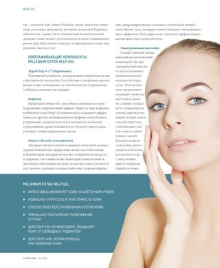 44VISION PLANET  07 / 2017
ние, микроциркуляцию в тканях и клеточный метабо-
лизм. Кроме того, экстракт гинкго обладает омолаживаю-
щим эффектом, благодаря чему считается эффективным
антивозрастным компонентом.
Гиалуроновая кислота
Самый главный увлаж-
няющий косметический
компонент. Не зря
гиалуроновую кисло-
ту часто называют
хранительницей
молодости и кра-
соты. Этот компо-
нент интенсивно
увлажняет кожу на
клеточном уров-
не, а также создает
на ее поверхности
пленку, препятству-
ющую потере влаги,
способствует вос-
становлению кле-
ток кожи и зажив-
лению тканей.
В дерме, втором
слое кожи, распо-
лагаются волокна
коллагена и эла-
стина, являю-
щиеся опорным
каркасом кожи
ты – зеленый чай, гинкго билоба, хвощ, центелла азиат-
ская, алоэ вера, женьшень, которые помогают бережно
заботиться о коже. Этот уникальный косметический
продукт также можно использовать в целях заживления
ранок при небольших порезах, повреждениях кожи (ца-
рапины, ожоги и т.д.).
ОМОЛАЖИВАЮЩИЕ КОМПОНЕНТЫ
MILLENIUM EXTRA HELP GEL
Tego® Pep 4-17 (Германия)
Пептидный комплекс, повышающий выработку в коже
собственного коллагена. Способствует ускорению регене-
рации кожи, повышению ее эластичности, сокращению
глубины и количества морщин.
Кофеин
Природное вещество, способное проникать в кожу
и проявлять лифтинговый эффект. Присутствие кофеина
в Millenium extra help Gel значительно повышает эффек-
тивность других антиоксидантов. Кофеин способствует
устранению следов усталости и отечности, помогает
в кратчайшие сроки избавиться от тусклого цвета лица,
улучшает микроциркуляцию крови.
Гинкго билоба (экстракт)
Экстракт листьев гинкго содержит в высокой концен-
трации уникальные природные вещества гинкголиды
и билобалиды, которые помогают сохранить молодость
и здоровое состояние кожи. Благодаря этим антиокси-
дантам растительный экстракт помогает снять отечность
и усталость, улучшает сосудистый тонус и кровообраще-
HEALTH
MILLENIUM EXTRA HELP GEL:
•	 ИНТЕНСИВНО УВЛАЖНЯЕТ КОЖУ НА КЛЕТОЧНОМ УРОВНЕ
•	 ПОВЫШАЕТ УПРУГОСТЬ И ЭЛАСТИЧНОСТЬ КОЖИ
•	 СПОСОБСТВУЕТ ВОССТАНОВЛЕНИЮ КЛЕТОК КОЖИ
•	 УМЕНЬШАЕТ ВОСПАЛЕНИЕ, РАЗДРАЖЕНИЕ
И ОТЕКИ
•	 ДЕЙСТВУЯ КАК АНТИОКСИДАНТ, ЗАЩИЩАЕТ
КОЖУ ОТ СВОБОДНЫХ РАДИКАЛОВ
•	 ДЕЙСТВУЕТ КАК СКОРАЯ ПОМОЩЬ
ПРИ УВЯДАНИИ КОЖИ
 