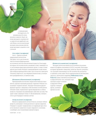 45VISION PLANET  07 / 2017
Центелла азиатская (экстракт)
Экстракт центеллы является источником полезных
веществ (кофеин, витамины А, В, Е, К, магний), благодаря
которым проявляет защитные свойства. Научно доказано,
что экстракт увеличивает на 30% количество коллагена
в глубоких слоях кожи. После применения косметических
средств с центеллой, например Millenium extra
help Gel, кожа становится подтянутой
и упругой. Более того, экстракт нор-
мализует водно-солевой
и жировой обмен,
хорошо очищает
кровь, улучшает
процессы эпи-
и придающие
ей упругость. От
увлажненности этих
волокон зависит, будет ли
кожа выглядеть подтянутой
и упругой или дряблой и вя-
лой. Ведь если коллагеновые
волокна наполнены влагой,
кожа выглядит гладкой и эла-
стичной.
Алоэ вера (экстракт)
Алоэ – превосходный
природный антисептик.
Экстракт этого растения яв-
ляется концентрированным
источником многих биоактивных веществ, благодаря
которым оно великолепно увлажняет кожу, защищает ее
от негативных факторов внешней среды, а также лучше
других растений обладает заживляющими свойствами
при микроповреждениях кожи. Алоэ помогает выводить
токсины, бороться с несовершенствами кожи, успокаи-
вает раздраженную, уставшую кожу.
Женьшень обыкновенный (экстракт)
Признанный в косметике энергетический восстано-
витель, препятствующий раннему старению. В Китае его
называют «корнем жизни». Экстракт женьшеня предот-
вращает процесс увядания и обеспечивает необходимое
питание кожи, нормализует кровообращение и обмен
веществ, оказывая омолаживающее действие на кожу. Экс-
тракт также защищает кожу от обезвоживания, снимает
отек и регенерирует кожные клетки.
Хвощ полевой (экстракт)
Является природным антисептиком, улучшает обмен
веществ, уменьшает отеки различного происхождения.
Очищает и удаляет загрязнения, не повреждая при этом
естественного защитного водно-жирового слоя кожи,
а наоборот, восстанавливая кожный покров.
HEALTH
 