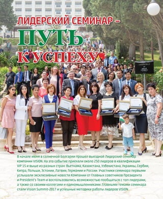 EVENTS
4VISION PLANET  07 / 2017
В начале июня в солнечной Болгарии прошел выездной Лидерский семинар
компании VISION. На это событие приехали около 250 лидеров в квалификации
VIP 1S и выше из разных стран: Вьетнама, Казахстана, Узбекистана, Украины, Сербии,
Кипра, Польши, Эстонии, Латвии, Германии и России. Участники семинара первыми
услышали эксклюзивные новости Компании от Главных советников Президента
и President’s Team и воспользовались возможностью пообщаться с топ-лидерами,
а также со своими коллегами и единомышленниками. Главными темами семинара
стали Vision Summit-2017 и успешные методики работы лидеров VISION
ЛИДЕРСКИЙ СЕМИНАР –
ПУТЬ
К УСПЕХУ
 