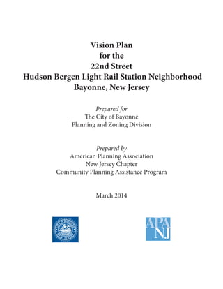 Vision Plan 
for the 
22nd Street 
Hudson Bergen Light Rail Station Neighborhood 
Bayonne, New Jersey 
Prepared for 
The City of Bayonne 
Planning and Zoning Division 
Prepared by 
American Planning Association 
New Jersey Chapter 
Community Planning Assistance Program 
March 2014  