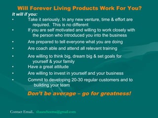 Will Forever Living Products Work For You?
Don’t be average – go for greatness!
It will if you:
• Take it seriously. In any new venture, time & effort are
required. This is no different
• If you are self motivated and willing to work closely with
the person who introduced you into the business
• Are prepared to tell everyone what you are doing
• Are coach able and attend all relevant training
• Are willing to think big, dream big & set goals for
yourself & your family
• Have a great attitude
• Are willing to invest in yourself and your business
• Commit to developing 20-30 regular customers and to
building your team
Contact Email.. shaancheema@gmail.com
 