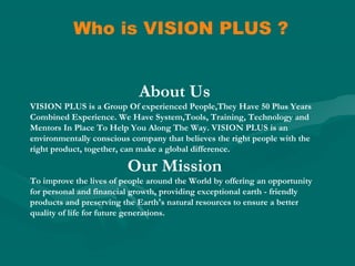 Who is VISION PLUS ?
About Us
VISION PLUS is a Group Of experienced People,They Have 50 Plus Years
Combined Experience. We Have System,Tools, Training, Technology and
Mentors In Place To Help You Along The Way. VISION PLUS is an
environmentally conscious company that believes the right people with the
right product, together, can make a global difference.
Our Mission
To improve the lives of people around the World by offering an opportunity
for personal and financial growth, providing exceptional earth - friendly
products and preserving the Earth's natural resources to ensure a better
quality of life for future generations.
 