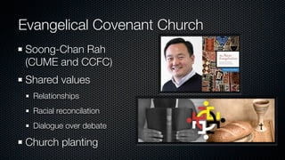 Evangelical Covenant Church
 Soong-Chan Rah
 (CUME and CCFC)
 Shared values
  Relationships
  Racial reconcilation
  Dialogue over debate

 Church planting
 