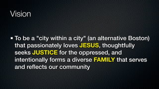 Vision

 To be a "city within a city" (an alternative Boston)
 that passionately loves JESUS, thoughtfully
 seeks JUSTICE for the oppressed, and
 intentionally forms a diverse FAMILY that serves
 and reﬂects our community
 