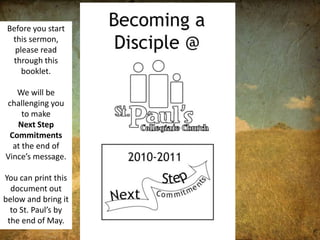 Before you start this sermon, please read through this booklet.  We will be challenging you to make  Next Step Commitments  at the end of Vince’s message.  You can print this document out below and bring it to St. Paul’s by the end of May.  