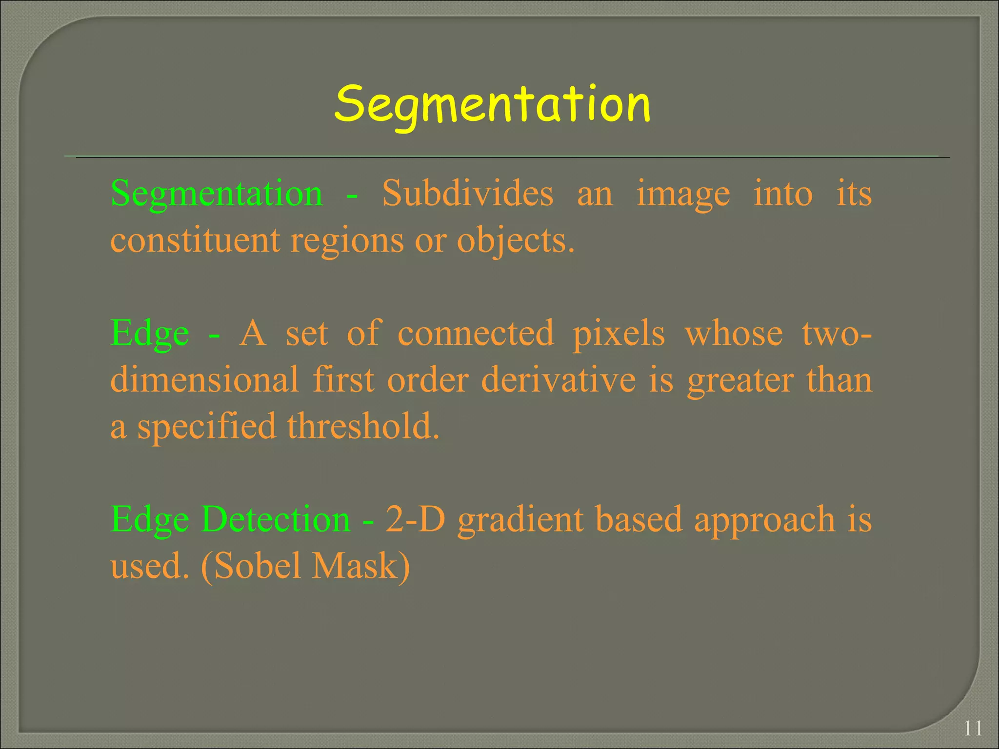 Segmentation -  Subdivides an image into its constituent regions or objects. Edge -  A set of connected pixels whose two-dimensional first order derivative is greater than a specified threshold. Edge Detection -  2-D gradient based approach is used. (Sobel Mask) Segmentation 