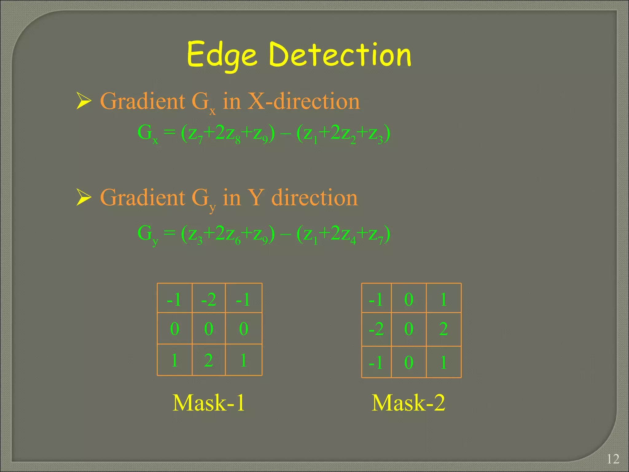 Edge Detection Gradient G x  in X-direction  G x  = (z 7 +2z 8 +z 9 ) – (z 1 +2z 2 +z 3 ) Gradient G y  in Y direction  G y  = (z 3 +2z 6 +z 9 ) – (z 1 +2z 4 +z 7 ) Mask-1 Mask-2 -1 -2 -1 0 0 0 1 2 1 -1 0 1 -2 0 2 -1 0 1 