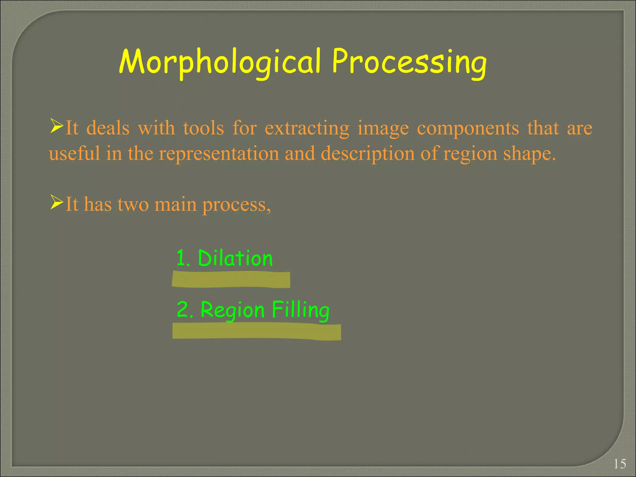 It deals with tools for extracting image components that are useful in the representation and description of region shape. It has two main process, 1. Dilation 2. Region Filling   Morphological Processing 
