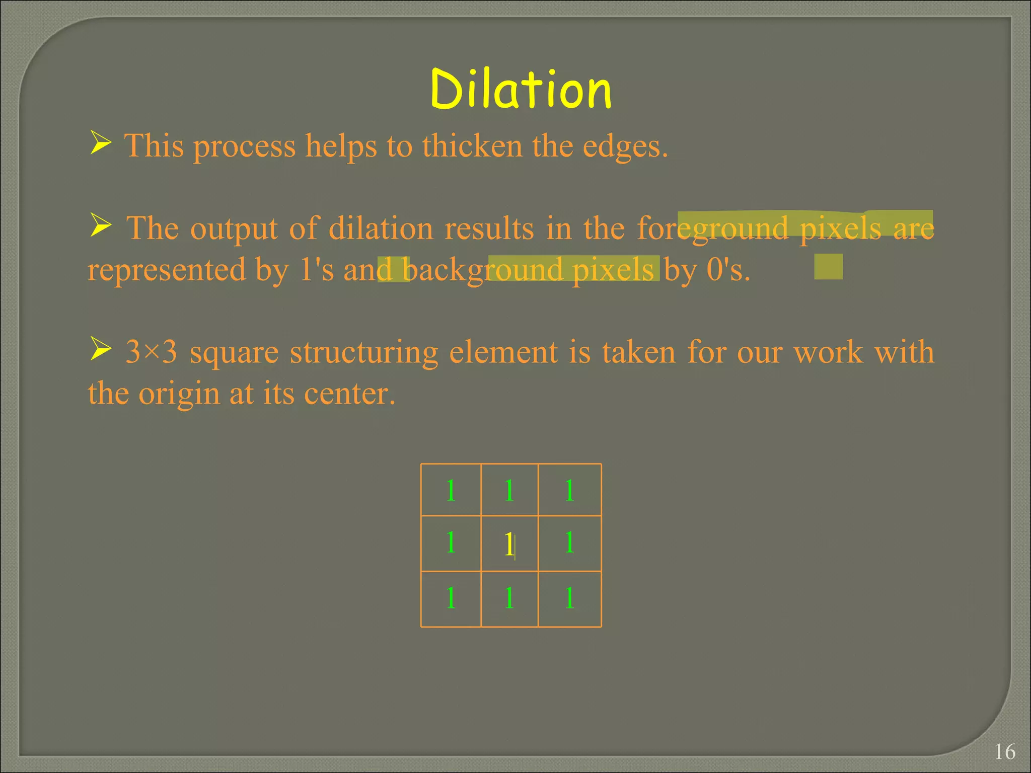 Dilation This process helps to thicken the edges. The output of dilation results in the foreground pixels are represented by 1's and background pixels by 0's. 3×3 square structuring element is taken for our work with the origin at its center.   1 1 1 1 1 1 1 1 1 