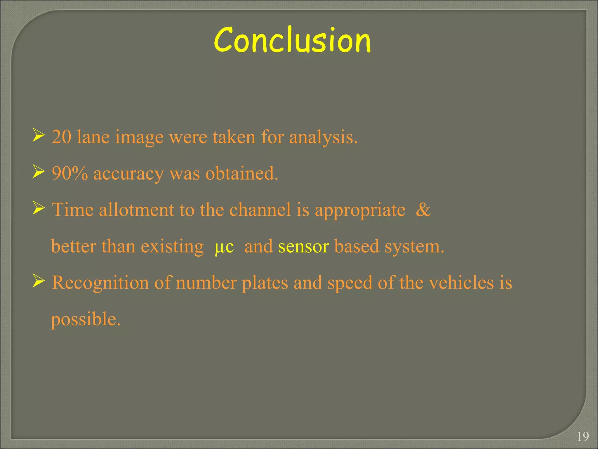 Conclusion  20 lane image were taken for analysis. 90% accuracy was obtained. Time allotment to the channel is appropriate  &  better than existing  µ c   and  sensor  based system. Recognition of number plates and speed of the vehicles is  possible. 