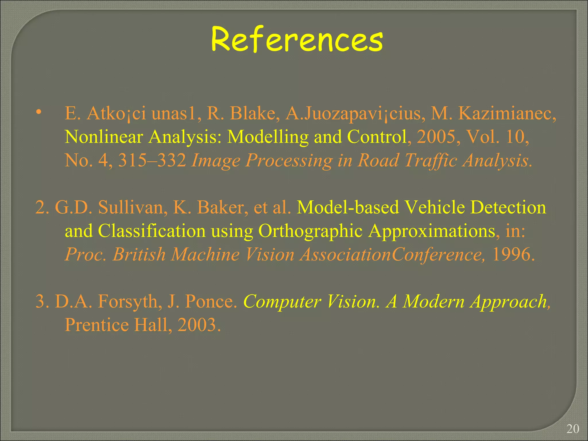 References  E. Atko¡ci unas1, R. Blake, A.Juozapavi¡cius, M. Kazimianec,  Nonlinear Analysis: Modelling and Control , 2005, Vol. 10, No. 4, 315–332  Image Processing in Road Traffic Analysis. 2. G.D. Sullivan, K. Baker, et al.  Model-based Vehicle Detection and Classification using Orthographic Approximations , in:  Proc. British Machine Vision AssociationConference,  1996. 3. D.A. Forsyth, J. Ponce.  Computer Vision. A Modern Approach ,  Prentice Hall, 2003. 