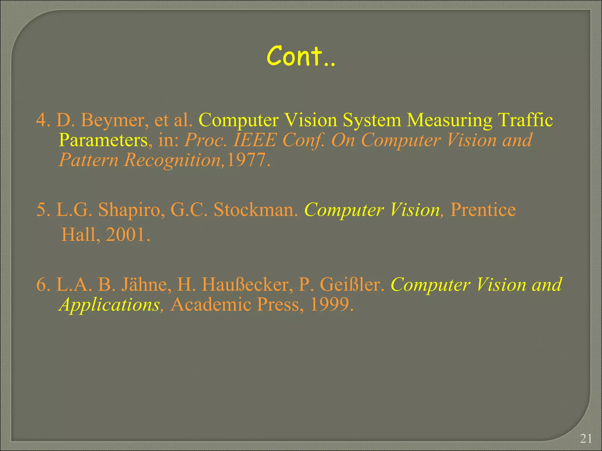 4. D. Beymer, et al.  Computer Vision System Measuring Traffic Parameters , in:  Proc. IEEE Conf. On Computer Vision and Pattern Recognition, 1977. 5. L.G. Shapiro, G.C. Stockman.  Computer Vision ,  Prentice Hall, 2001. 6. L.A. B. Jähne, H. Haußecker, P. Geißler.  Computer Vision and Applications ,  Academic Press, 1999. Cont.. 