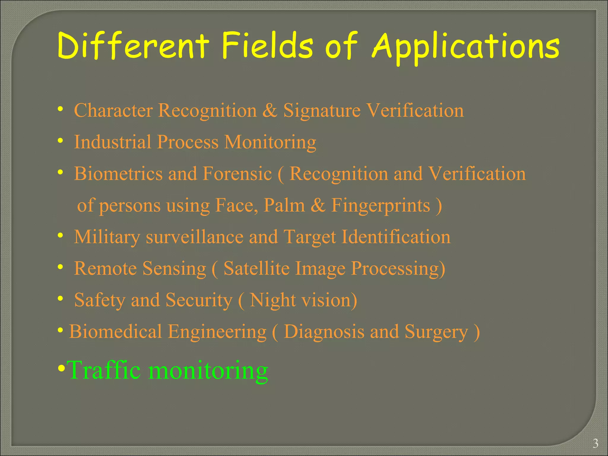 Different Fields of Applications Character Recognition & Signature Verification Industrial Process Monitoring Biometrics and Forensic ( Recognition and Verification  of persons using Face, Palm & Fingerprints ) Military surveillance and Target Identification Remote Sensing ( Satellite Image Processing) Safety and Security ( Night vision) Biomedical Engineering ( Diagnosis and Surgery )  Traffic monitoring 