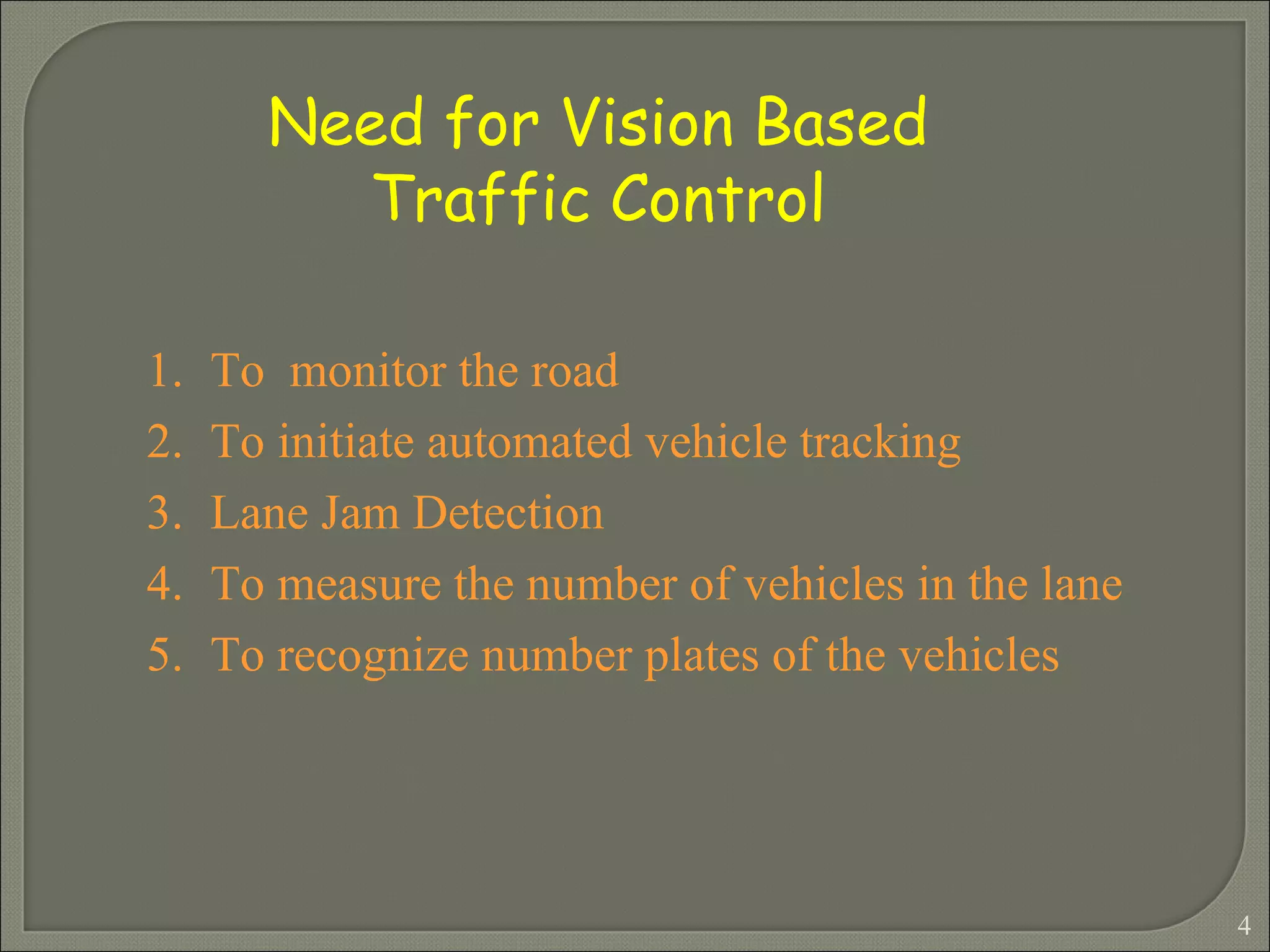 To  monitor the road To initiate automated vehicle tracking Lane Jam Detection  To measure the number of vehicles in the lane  To recognize number plates of the vehicles Need for Vision Based Traffic Control  