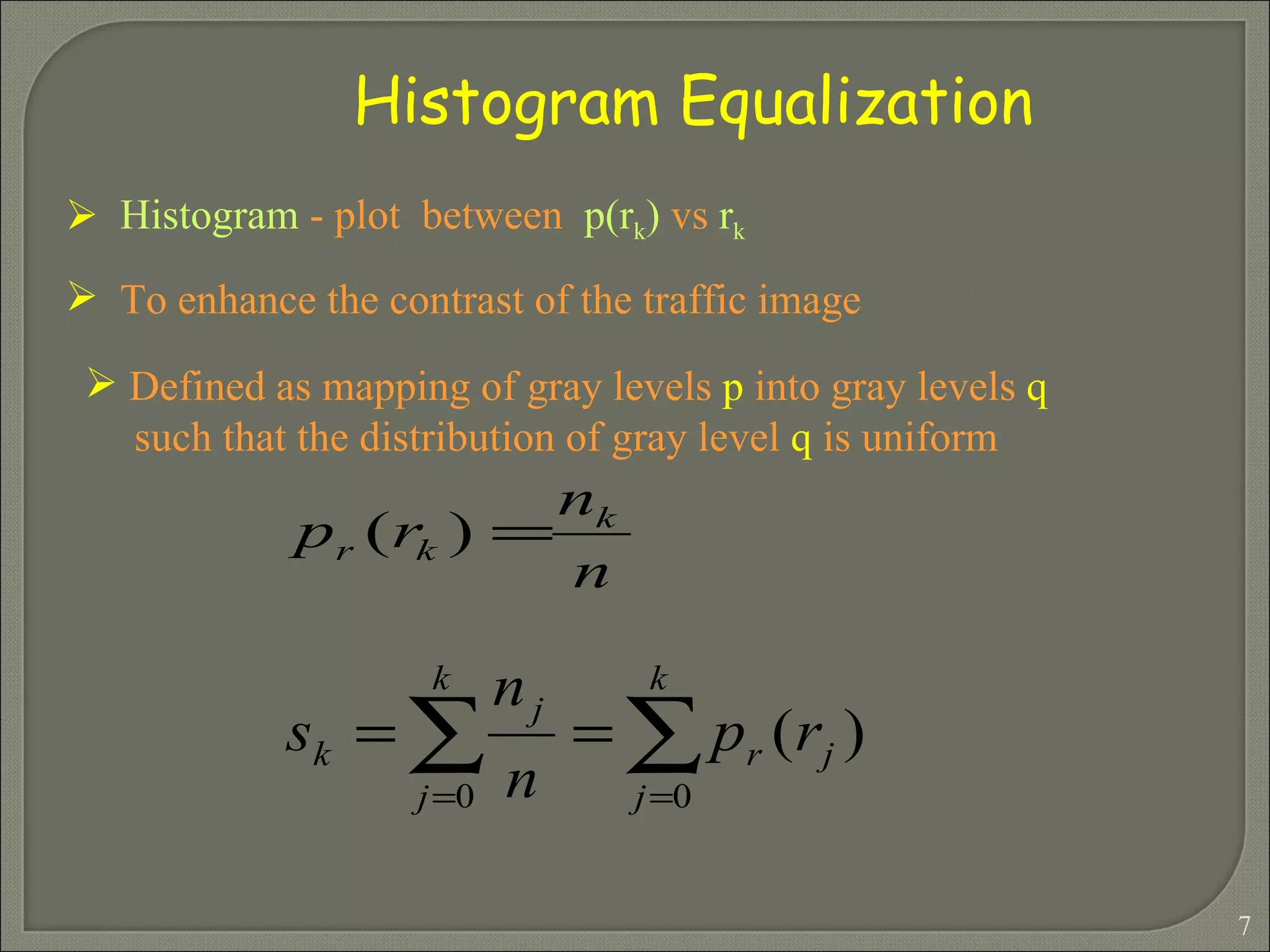 Histogram   -   plot  between   p(r k )   vs   r k  To enhance the contrast of the traffic image  Histogram Equalization Defined as mapping of gray levels  p  into gray levels  q  such that the distribution of gray level  q  is uniform 