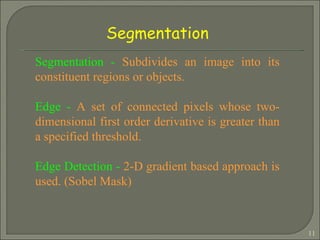Segmentation -  Subdivides an image into its constituent regions or objects. Edge -  A set of connected pixels whose two-dimensional first order derivative is greater than a specified threshold. Edge Detection -  2-D gradient based approach is used. (Sobel Mask) Segmentation 