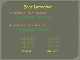 Edge Detection Gradient G x  in X-direction  G x  = (z 7 +2z 8 +z 9 ) – (z 1 +2z 2 +z 3 ) Gradient G y  in Y direction  G y  = (z 3 +2z 6 +z 9 ) – (z 1 +2z 4 +z 7 ) Mask-1 Mask-2 -1 -2 -1 0 0 0 1 2 1 -1 0 1 -2 0 2 -1 0 1 