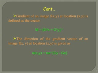Gradient of an image f(x,y) at location (x,y) is defined as the vector M = [G 2 x + G 2 y]  ½   The direction of the gradient vector of an image f(x, y) at location (x,y) is given as α (x,y) = tan -1 [Gy / Gx]   Cont.. 