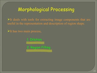 It deals with tools for extracting image components that are useful in the representation and description of region shape. It has two main process, 1. Dilation 2. Region Filling   Morphological Processing 