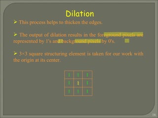 Dilation This process helps to thicken the edges. The output of dilation results in the foreground pixels are represented by 1's and background pixels by 0's. 3×3 square structuring element is taken for our work with the origin at its center.   1 1 1 1 1 1 1 1 1 