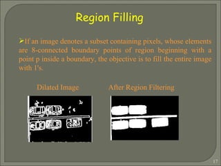 If an image denotes a subset containing pixels, whose elements are 8-connected boundary points of region beginning with a point p inside a boundary, the objective is to fill the entire image with 1's. Dilated Image  After Region Filtering  Region Filling 