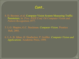 4. D. Beymer, et al.  Computer Vision System Measuring Traffic Parameters , in:  Proc. IEEE Conf. On Computer Vision and Pattern Recognition, 1977. 5. L.G. Shapiro, G.C. Stockman.  Computer Vision ,  Prentice Hall, 2001. 6. L.A. B. Jähne, H. Haußecker, P. Geißler.  Computer Vision and Applications ,  Academic Press, 1999. Cont.. 