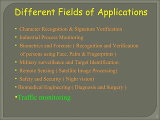 Different Fields of Applications Character Recognition & Signature Verification Industrial Process Monitoring Biometrics and Forensic ( Recognition and Verification  of persons using Face, Palm & Fingerprints ) Military surveillance and Target Identification Remote Sensing ( Satellite Image Processing) Safety and Security ( Night vision) Biomedical Engineering ( Diagnosis and Surgery )  Traffic monitoring 