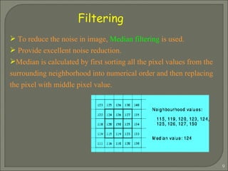 To reduce the noise in image,  Median filtering  is used. Provide excellent noise reduction. Median is calculated by first sorting all the pixel values from the surrounding neighborhood into numerical order and then replacing the pixel with middle pixel value. Filtering 