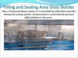 Filling and Sealing Area Glass Bottles
Floor, Coving and Epoxy coated. It is controlled by HEPA filter and AHU
having the cooling system. Contamination is controlled by pressure
differentiation in the area.
 