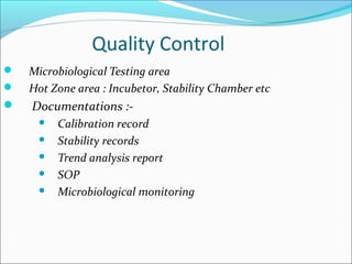 Quality Control
 Microbiological Testing area
 Hot Zone area : Incubetor, Stability Chamber etc
 Documentations :-
 Calibration record
 Stability records
 Trend analysis report
 SOP
 Microbiological monitoring
 