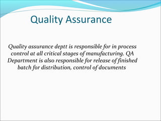 Quality Assurance
Quality assurance deptt is responsible for in process
control at all critical stages of manufacturing. QA
Department is also responsible for release of finished
batch for distribution, control of documents
 