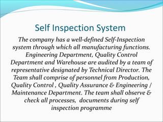 Self Inspection System
The company has a well-defined Self-Inspection
system through which all manufacturing functions.
Engineering Department, Quality Control
Department and Warehouse are audited by a team of
representative designated by Technical Director. The
Team shall comprise of personnel from Production,
Quality Control , Quality Assurance & Engineering /
Maintenance Department. The team shall observe &
check all processes, documents during self
inspection programme
 