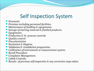 Self Inspection System
Personnel
Premises including personnel facilities.
Maintenance of building & equipments.
Storage of starting material & finished products.
Equipments .
Production & In -process controls
Quality control
Documentation
Sanitation & Hygiene.
Validation & revalidation programme.
Calibration of instruments or measurement system.
Recall Procedure.
Complaint Management.
Labels Controls.
Results of previous self inspection & any corrective steps taken.
 