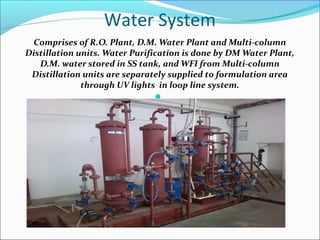 Water System
Comprises of R.O. Plant, D.M. Water Plant and Multi-column
Distillation units. Water Purification is done by DM Water Plant,
D.M. water stored in SS tank, and WFI from Multi-column
Distillation units are separately supplied to formulation area
through UV lights in loop line system.

 