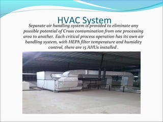 HVAC SystemSeparate air handling system is provided to eliminate any
possible potential of Cross contamination from one processing
area to another. Each critical process operation has its own air
handling system, with HEPA filter temperature and humidity
control, there are 15 AHUs installed .
 