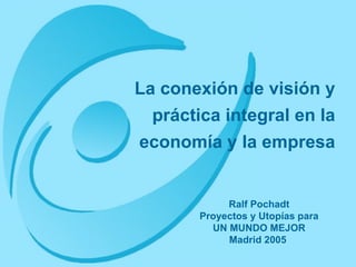 La conexión de visión y práctica integral en la economía y la empresa Ralf Pochadt Proyectos y Utopías para UN MUNDO MEJOR Madrid 2005   