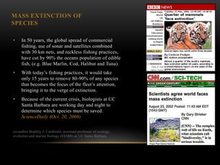 MASS EXTINCTION OF
SPECIES

•    In 50 years, the global spread of commercial
     fishing, use of sonar and satellites combined
     with 30 km nets, and reckless fishing practices,
     have cut by 90% the oceans population of edible
     fish, (e.g. Blue Marlin, Cod, Halibut and Tuna).
•    With today‘s fishing practices, it would take
     only 15 years to remove 80-90% of any species
     that becomes the focus of the fleet‘s attention,
     bringing it to the verge of extinction.
•    Because of the current crisis, biologists at UC
     Santa Barbara are working day and night to
     determine which species must be saved.
     ScienceDaily (Oct. 20, 2008)

co-author Bradley J. Cardinale, assistant professor of ecology,
evolution and marine biology (EEMB) at UC Santa Barbara.
 