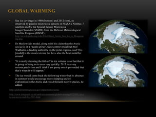 GLOBAL WARMING
•    Sea ice coverage in 1980 (bottom) and 2012 (top), as
     observed by passive microwave sensors on NASA‘s Nimbus-7
     satellite and by the Special Sensor Microwave
     Imager/Sounder (SSMIS) from the Defense Meteorological
     Satellite Program (DMSP)..
     http://en.wikipedia.org/wiki/File:Oldest_Arctic_Sea_Ice_is_Disappear
     ing.png

•    Dr Maslowski's model, along with his claim that the Arctic
     sea ice is in a "death spiral", were controversial but Prof
     Wadhams, a leading authority on the polar regions, said "His
     [model] is the most extreme but he is also the best modeller
     around.
•    "It is really showing the fall-off in ice volume is so fast that it
     is going to bring us to zero very quickly. 2015 is a very
     serious prediction and I think I am pretty much persuaded that
     that's when it will happen."
•    The ice would come back the following winter but its absence
     in summer would encourage more shipping and oil
     exploration in the Arctic and could threaten native species, he
     added.
http://globalwarming.house.gov/impactzones/arctic

http://www.telegraph.co.uk/earth/environment/globalwarming/8877491/Arct
ic-sea-ice-to-melt-by-2015.html
 