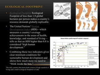 ECOLOGICAL FOOTPRINT

•    Ecological Footprint Ecological
     Footprint of less than 1.8 global
     hectares per person makes a country‘s
     resource demands globally replicable.
•    The United Nations‘ Human
     Development Index (HDI)—which
     measures a country‘s average
     achievements in the areas of health,
     knowledge, and standard of living—
     tells us that an HDI higher than 0.8 is
     considered ―high human
     development.‖
•    Combining these two indicators gives
     clear minimum conditions for
     sustainable human development and
     shows how much more we need to
     ―think inside the box.‖
The only country that meets both criteria of high standard of
living and a small ecological footprint is Cuba.
 
