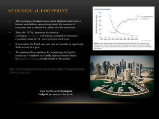 ECOLOGICAL FOOTPRINT

•    The Ecological measures how much land and water area a
     human population requires to produce the resource it
     consumes and to absorb its carbon dioxide emissions.
•    Since the 1970s, humanity has been in
     ecological overshoot with annual demand on resources
     exceeding what Earth can regenerate each year.
•    It now takes the Earth one year and six months to regenerate
     what we use in a year.
•    We maintain this overshoot by liquidating the Earth‘s
     resources. Overshoot is a vastly underestimated threat
     to human well-being and the health of the planet.


http://www.footprintnetwork.org/en/index.php/GFN/page/footprint
_basics_overview/




                          Qatar has the worst Ecological
                         footprint per person in the world.
 